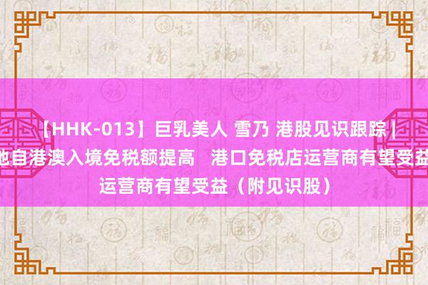 【HHK-013】巨乳美人 雪乃 港股见识跟踪 |7月1日起内地自港澳入境免税额提高   港口免税店运营商有望受益（附见识股）