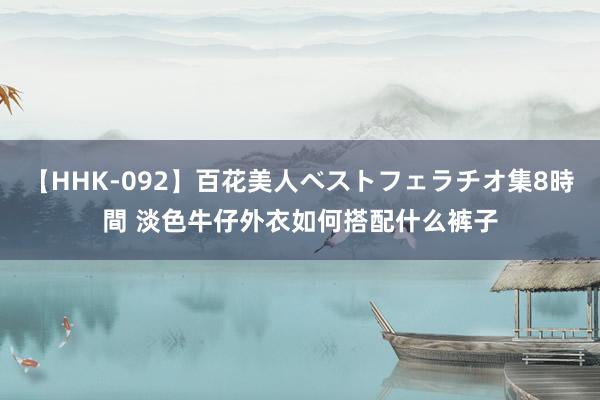 【HHK-092】百花美人ベストフェラチオ集8時間 淡色牛仔外衣如何搭配什么裤子