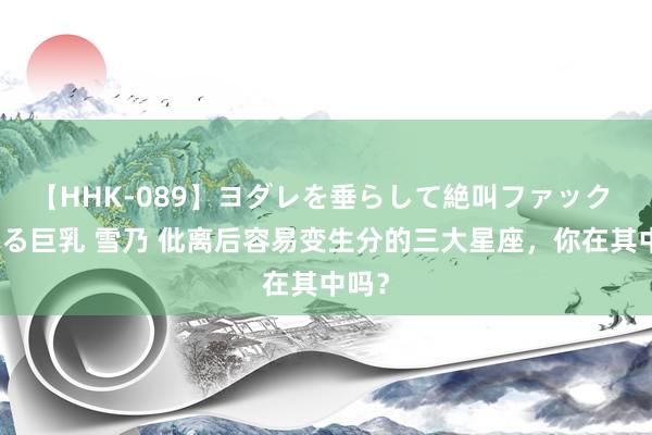 【HHK-089】ヨダレを垂らして絶叫ファック 震える巨乳 雪乃 仳离后容易变生分的三大星座，你在其中吗？