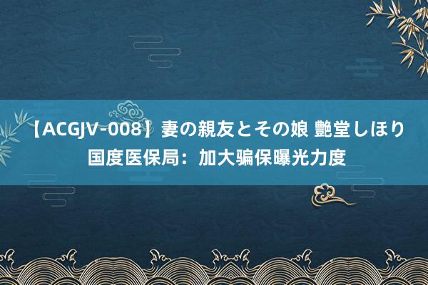 【ACGJV-008】妻の親友とその娘 艶堂しほり 国度医保局：加大骗保曝光力度