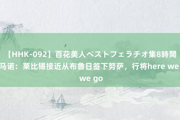 【HHK-092】百花美人ベストフェラチオ集8時間 罗马诺：莱比锡接近从布鲁日签下努萨，行将here we go