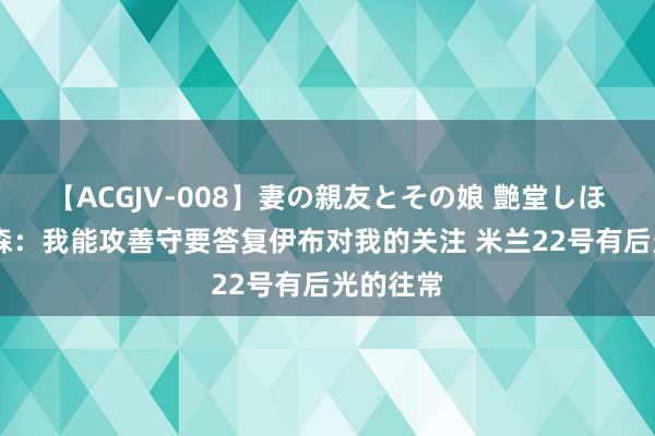 【ACGJV-008】妻の親友とその娘 艶堂しほり 埃默森：我能攻善守要答复伊布对我的关注 米兰22号有后光的往常