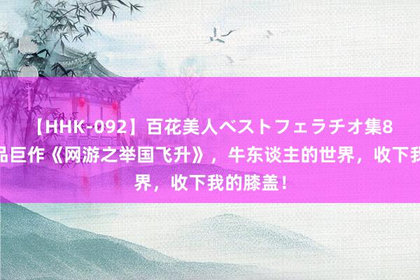 【HHK-092】百花美人ベストフェラチオ集8時間 极品巨作《网游之举国飞升》，牛东谈主的世界，收下我的膝盖！