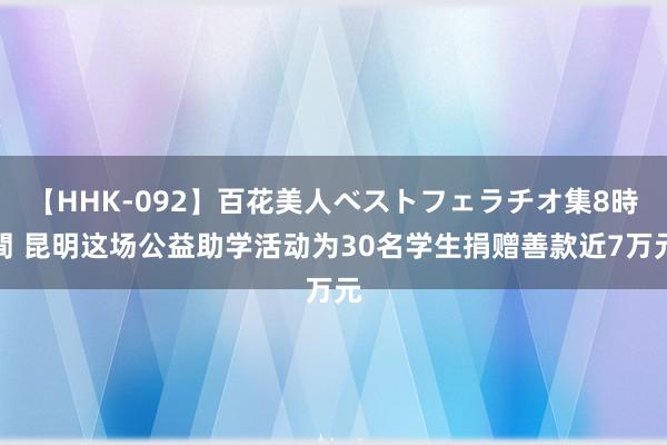 【HHK-092】百花美人ベストフェラチオ集8時間 昆明这场公益助学活动为30名学生捐赠善款近7万元