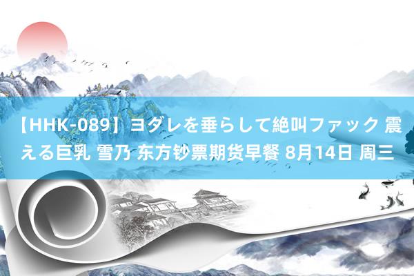 【HHK-089】ヨダレを垂らして絶叫ファック 震える巨乳 雪乃 东方钞票期货早餐 8月14日 周三