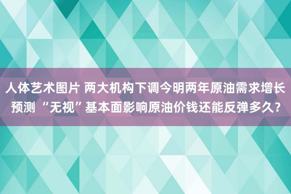 人体艺术图片 两大机构下调今明两年原油需求增长预测 “无视”基本面影响原油价钱还能反弹多久？