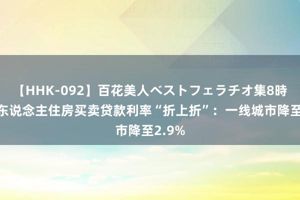 【HHK-092】百花美人ベストフェラチオ集8時間 个东说念主住房买卖贷款利率“折上折”：一线城市降至2.9%