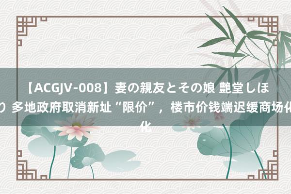 【ACGJV-008】妻の親友とその娘 艶堂しほり 多地政府取消新址“限价”，楼市价钱端迟缓商场化