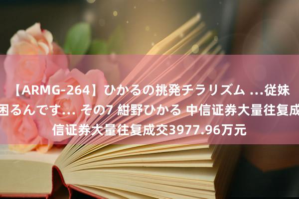 【ARMG-264】ひかるの挑発チラリズム …従妹が小悪魔すぎて困るんです… その7 紺野ひかる 中信证券大量往复成交3977.96万元