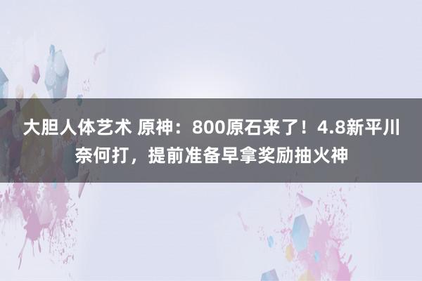 大胆人体艺术 原神：800原石来了！4.8新平川奈何打，提前准备早拿奖励抽火神