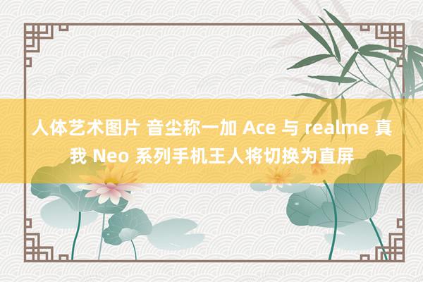 人体艺术图片 音尘称一加 Ace 与 realme 真我 Neo 系列手机王人将切换为直屏