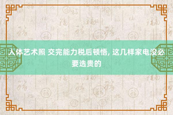 人体艺术照 交完能力税后顿悟, 这几样家电没必要选贵的