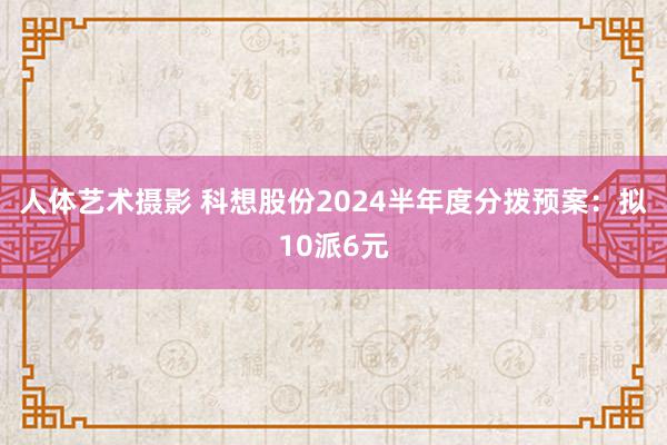 人体艺术摄影 科想股份2024半年度分拨预案：拟10派6元