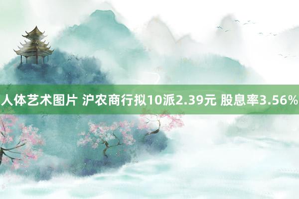 人体艺术图片 沪农商行拟10派2.39元 股息率3.56%