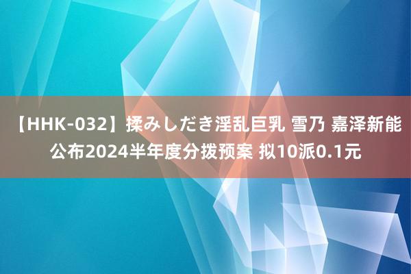 【HHK-032】揉みしだき淫乱巨乳 雪乃 嘉泽新能公布2024半年度分拨预案 拟10派0.1元