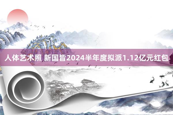 人体艺术照 新国皆2024半年度拟派1.12亿元红包