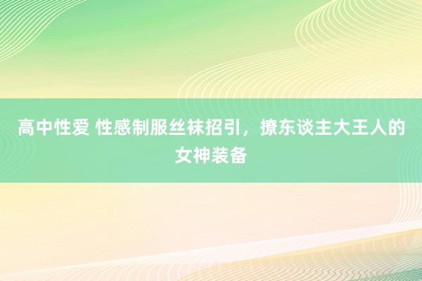 高中性爱 性感制服丝袜招引，撩东谈主大王人的女神装备