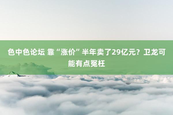 色中色论坛 靠“涨价”半年卖了29亿元？卫龙可能有点冤枉