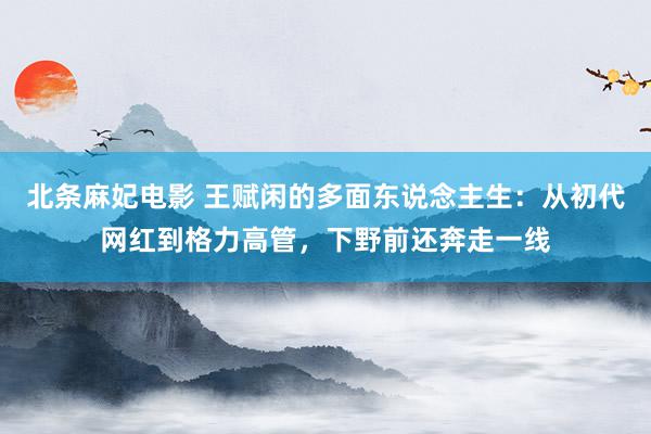 北条麻妃电影 王赋闲的多面东说念主生：从初代网红到格力高管，下野前还奔走一线