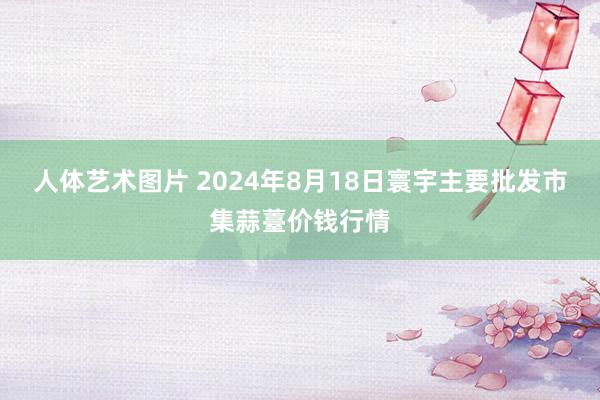 人体艺术图片 2024年8月18日寰宇主要批发市集蒜薹价钱行情