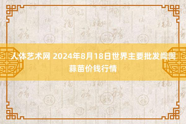 人体艺术网 2024年8月18日世界主要批发阛阓蒜苗价钱行情