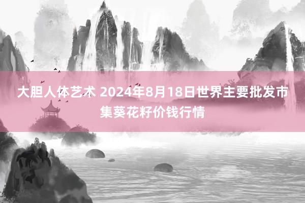 大胆人体艺术 2024年8月18日世界主要批发市集葵花籽价钱行情