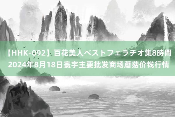 【HHK-092】百花美人ベストフェラチオ集8時間 2024年8月18日寰宇主要批发商场蘑菇价钱行情