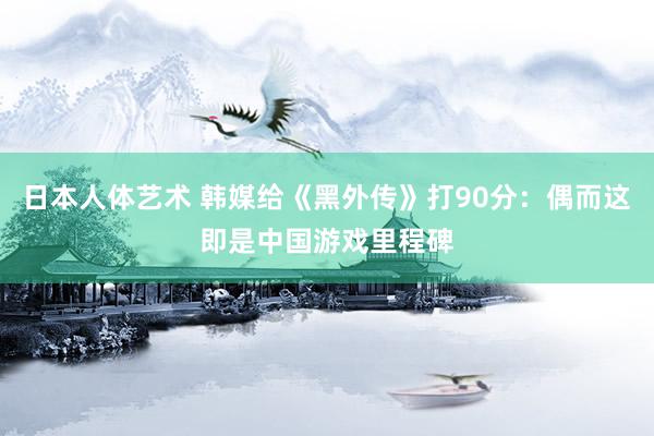 日本人体艺术 韩媒给《黑外传》打90分：偶而这即是中国游戏里程碑