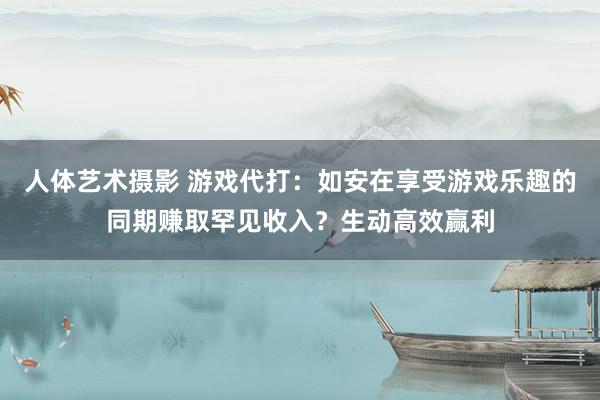 人体艺术摄影 游戏代打：如安在享受游戏乐趣的同期赚取罕见收入？生动高效赢利