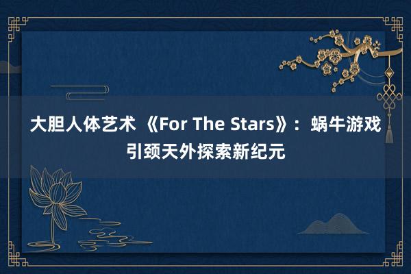 大胆人体艺术 《For The Stars》：蜗牛游戏引颈天外探索新纪元