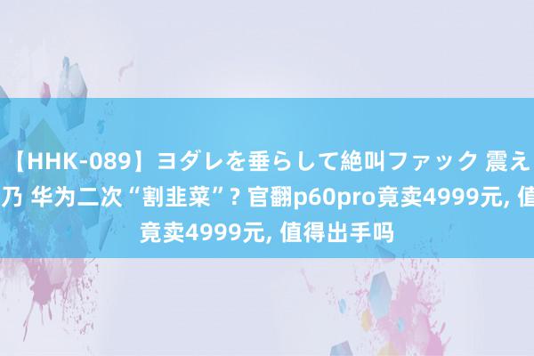 【HHK-089】ヨダレを垂らして絶叫ファック 震える巨乳 雪乃 华为二次“割韭菜”? 官翻p60pro竟卖4999元, 值得出手吗