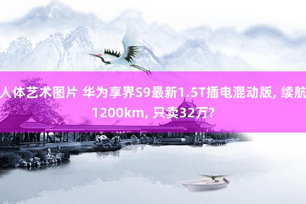 人体艺术图片 华为享界S9最新1.5T插电混动版, 续航1200km, 只卖32万?