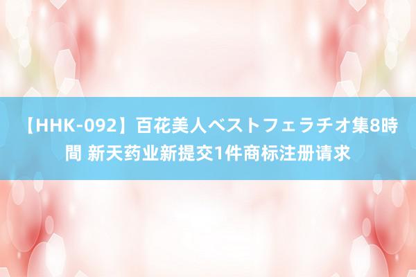 【HHK-092】百花美人ベストフェラチオ集8時間 新天药业新提交1件商标注册请求