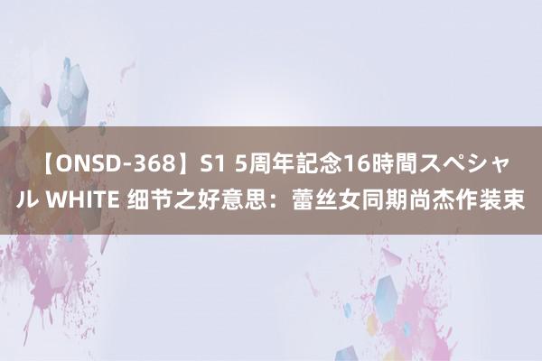 【ONSD-368】S1 5周年記念16時間スペシャル WHITE 细节之好意思：蕾丝女同期尚杰作装束