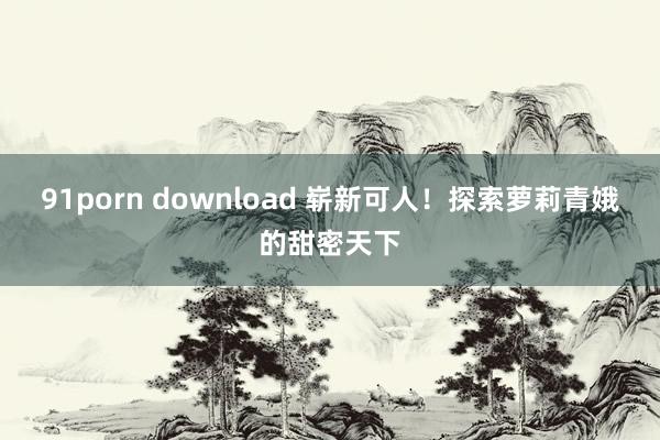 91porn download 崭新可人！探索萝莉青娥的甜密天下