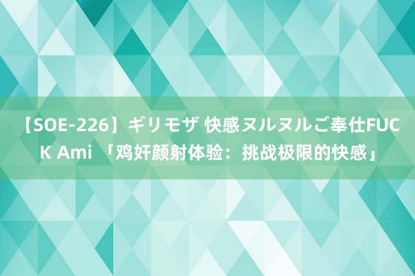 【SOE-226】ギリモザ 快感ヌルヌルご奉仕FUCK Ami 「鸡奸颜射体验：挑战极限的快感」