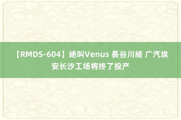 【RMDS-604】絶叫Venus 長谷川綾 广汽埃安长沙工场将终了投产