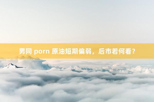 男同 porn 原油短期偏弱，后市若何看？