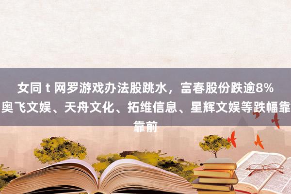 女同 t 网罗游戏办法股跳水，富春股份跌逾8%，奥飞文娱、天舟文化、拓维信息、星辉文娱等跌幅靠前