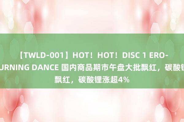 【TWLD-001】HOT！HOT！DISC 1 ERO-BODY BURNING DANCE 国内商品期市午盘大批飘红，碳酸锂涨超4%