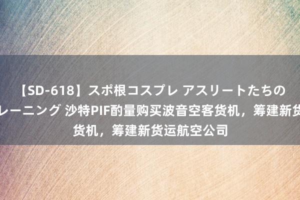 【SD-618】スポ根コスプレ アスリートたちの濡れ濡れトレーニング 沙特PIF酌量购买波音空客货机，筹建新货运航空公司