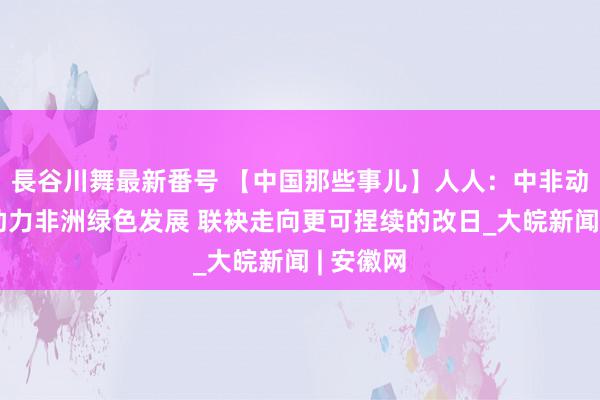 長谷川舞最新番号 【中国那些事儿】人人：中非动力和谐助力非洲绿色发展 联袂走向更可捏续的改日_大皖新闻 | 安徽网