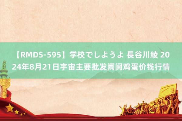 【RMDS-595】学校でしようよ 長谷川綾 2024年8月21日宇宙主要批发阛阓鸡蛋价钱行情