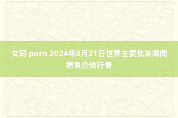 女同 porn 2024年8月21日世界主要批发阛阓鳝鱼价钱行情