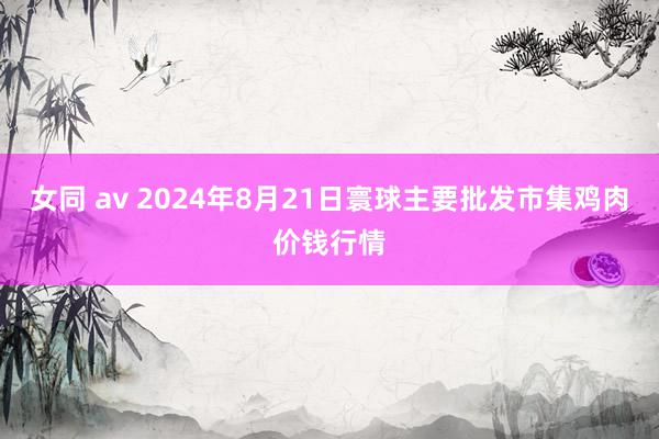 女同 av 2024年8月21日寰球主要批发市集鸡肉价钱行情