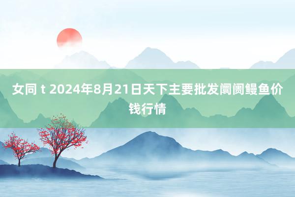 女同 t 2024年8月21日天下主要批发阛阓鳗鱼价钱行情