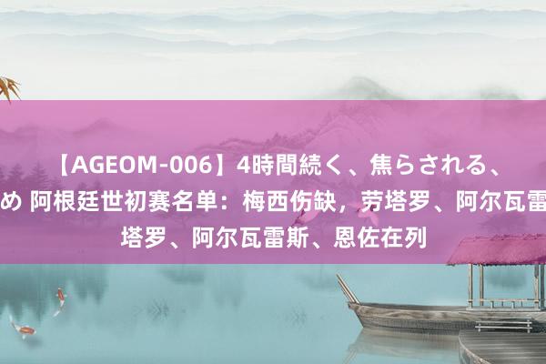 【AGEOM-006】4時間続く、焦らされる、すごい亀頭攻め 阿根廷世初赛名单：梅西伤缺，劳塔罗、阿尔瓦雷斯、恩佐在列