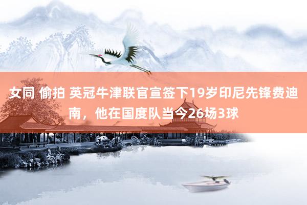 女同 偷拍 英冠牛津联官宣签下19岁印尼先锋费迪南，他在国度队当今26场3球