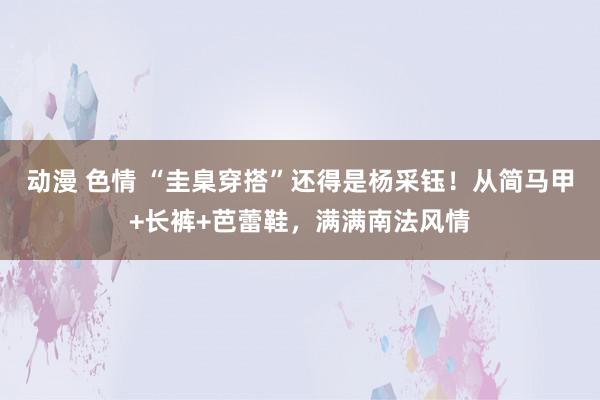 动漫 色情 “圭臬穿搭”还得是杨采钰！从简马甲+长裤+芭蕾鞋，满满南法风情