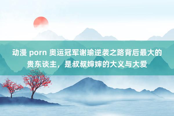 动漫 porn 奥运冠军谢瑜逆袭之路背后最大的贵东谈主，是叔叔婶婶的大义与大爱